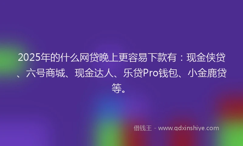 2025年的什么网贷晚上更容易下款有：现金侠贷、六号商城、现金达人、乐贷Pro钱包、小金鹿贷等。