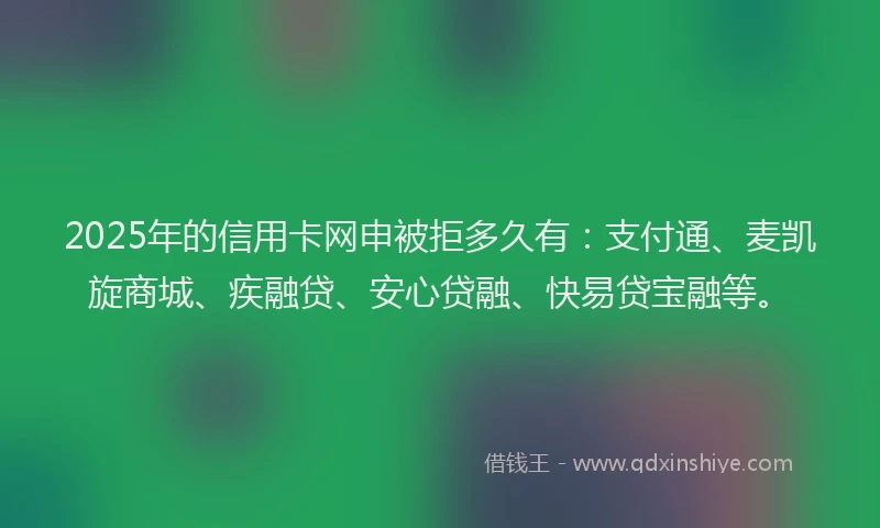 2025年的信用卡网申被拒多久有：支付通、麦凯旋商城、疾融贷、安心贷融、快易贷宝融等。