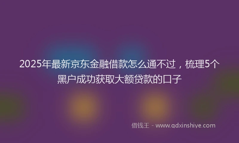 2025年最新京东金融借款怎么通不过，梳理5个黑户成功获取大额贷款的口子