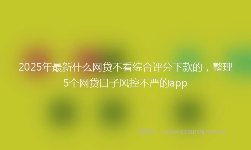 2025年最新什么网贷不看综合评分下款的，整理5个网贷口子风控不严的app