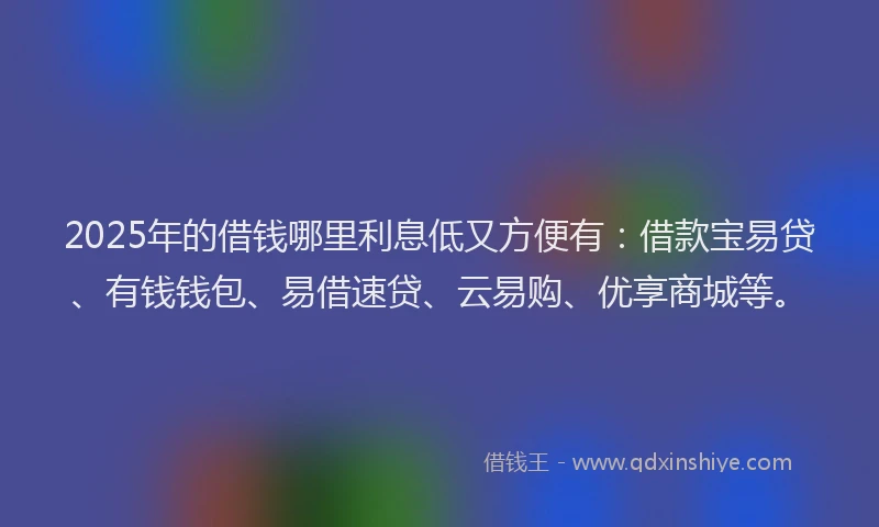 2025年的借钱哪里利息低又方便有：借款宝易贷、有钱钱包、易借速贷、云易购、优享商城等。
