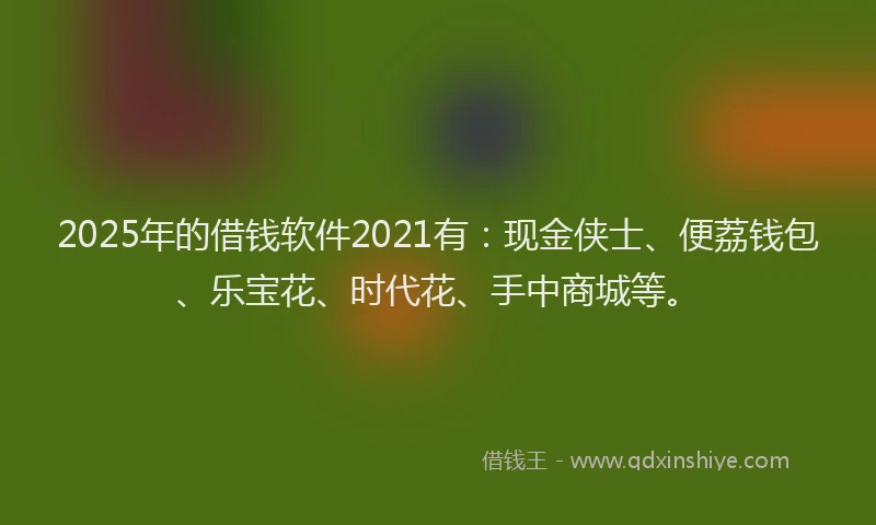 2025年的借钱软件2021有：现金侠士、便荔钱包、乐宝花、时代花、手中商城等。