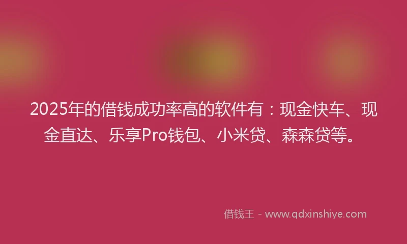 2025年的借钱成功率高的软件有：现金快车、现金直达、乐享Pro钱包、小米贷、森森贷等。