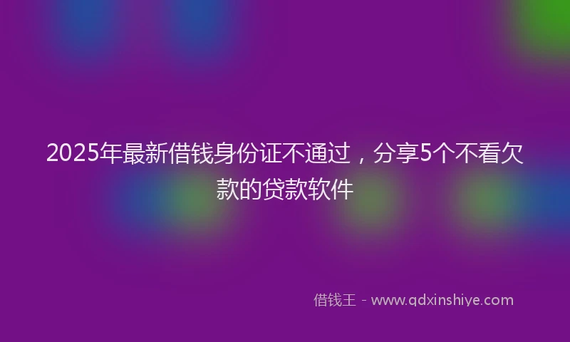 2025年最新借钱身份证不通过，分享5个不看欠款的贷款软件