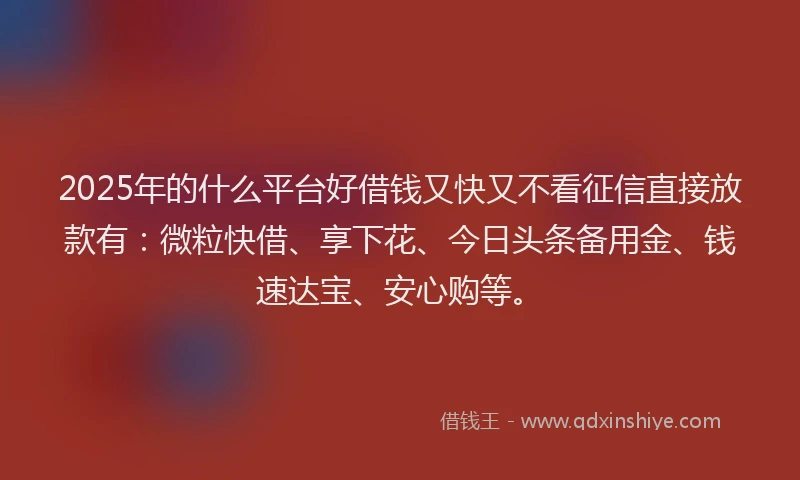 2025年的什么平台好借钱又快又不看征信直接放款有：微粒快借、享下花、今日头条备用金、钱速达宝、安心购等。