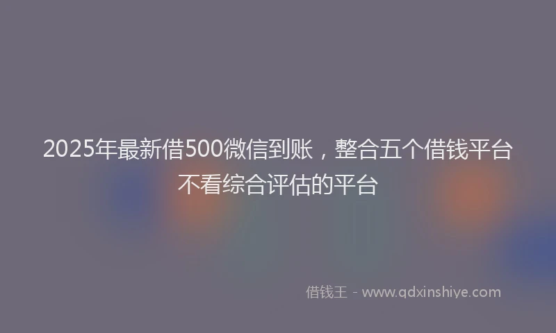 2025年最新借500微信到账，整合五个借钱平台不看综合评估的平台