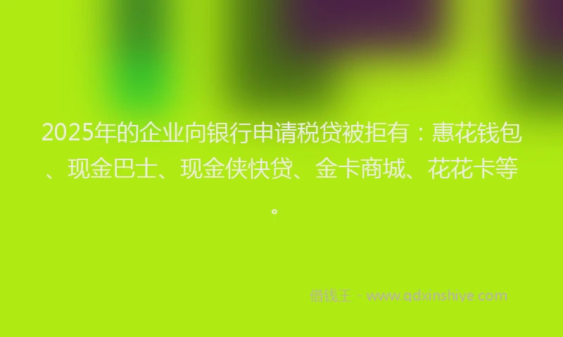 2025年的企业向银行申请税贷被拒有：惠花钱包、现金巴士、现金侠快贷、金卡商城、花花卡等。