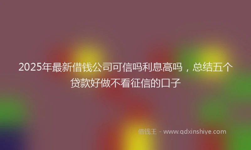 2025年最新借钱公司可信吗利息高吗，总结五个贷款好做不看征信的口子