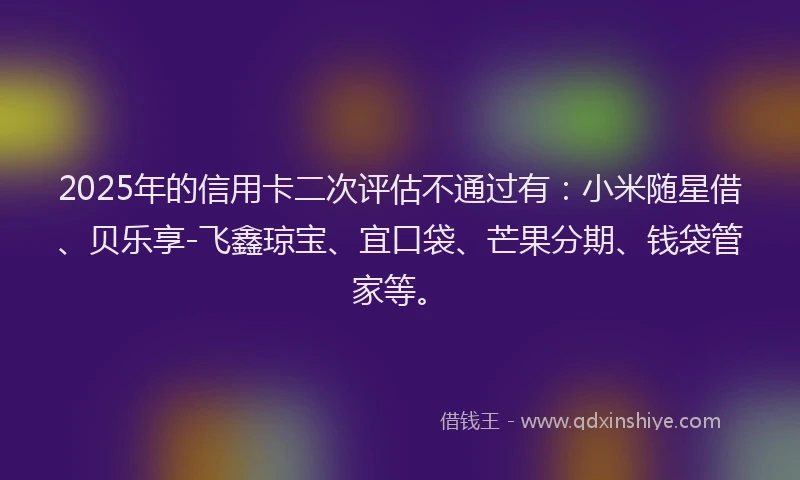 2025年的信用卡二次评估不通过有：小米随星借、贝乐享-飞鑫琼宝、宜口袋、芒果分期、钱袋管家等。