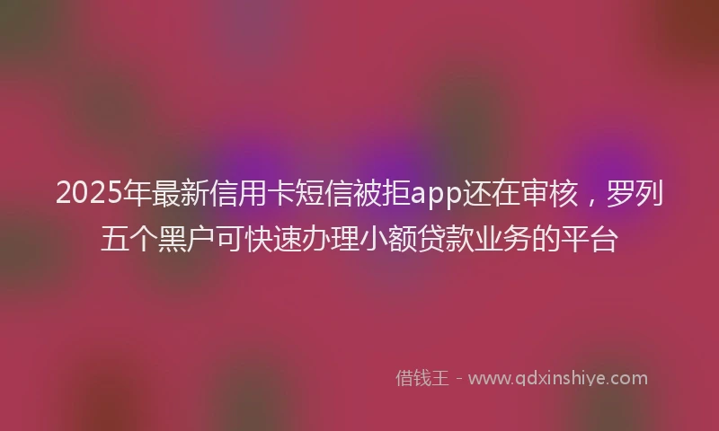 2025年最新信用卡短信被拒app还在审核，罗列五个黑户可快速办理小额贷款业务的平台