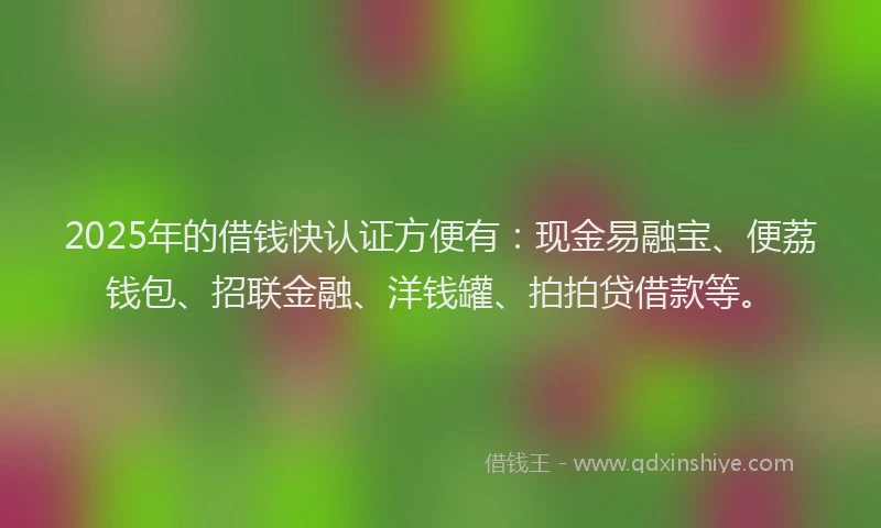 2025年的借钱快认证方便有：现金易融宝、便荔钱包、招联金融、洋钱罐、拍拍贷借款等。