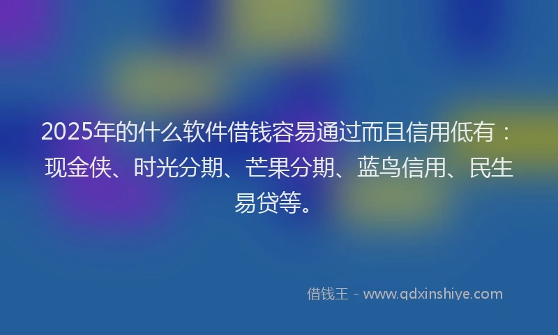 2025年的什么软件借钱容易通过而且信用低有：现金侠、时光分期、芒果分期、蓝鸟信用、民生易贷等。