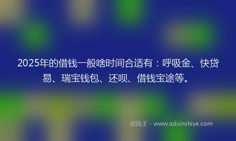 2025年的借钱一般啥时间合适有：呼吸金、快贷易、瑞宝钱包、还呗、借钱宝途等。