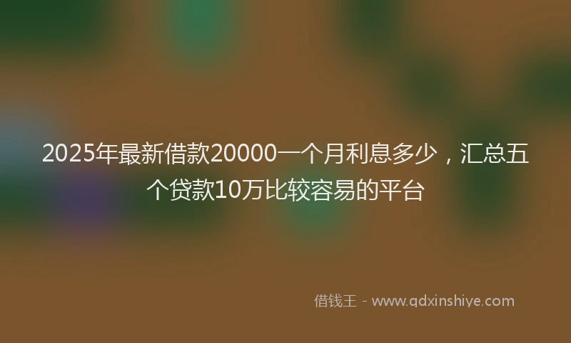 2025年最新借款20000一个月利息多少，汇总五个贷款10万比较容易的平台