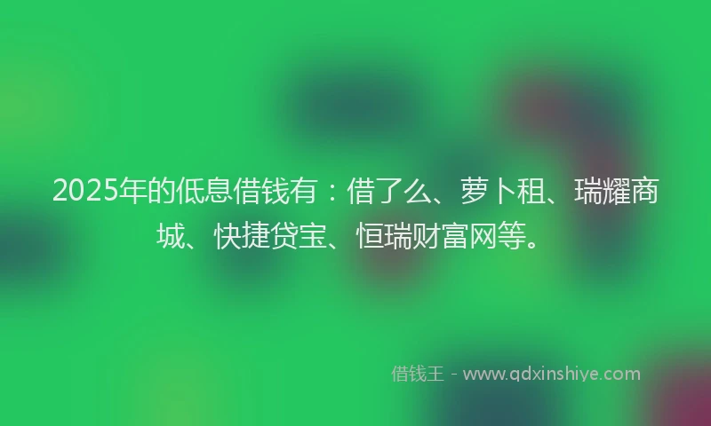 2025年的低息借钱有：借了么、萝卜租、瑞耀商城、快捷贷宝、恒瑞财富网等。
