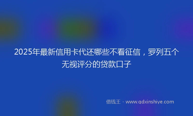 2025年最新信用卡代还哪些不看征信，罗列五个无视评分的贷款口子