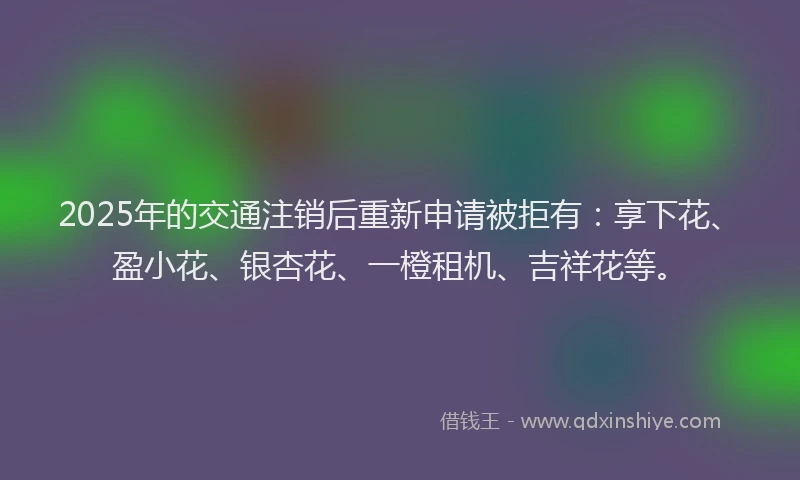 2025年的交通注销后重新申请被拒有：享下花、盈小花、银杏花、一橙租机、吉祥花等。
