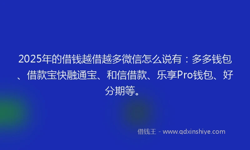 2025年的借钱越借越多微信怎么说有：多多钱包、借款宝快融通宝、和信借款、乐享Pro钱包、好分期等。