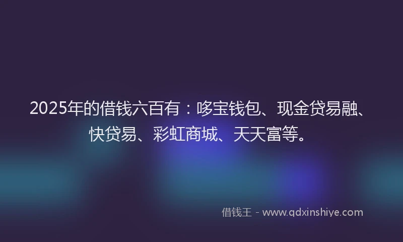 2025年的借钱六百有：哆宝钱包、现金贷易融、快贷易、彩虹商城、天天富等。