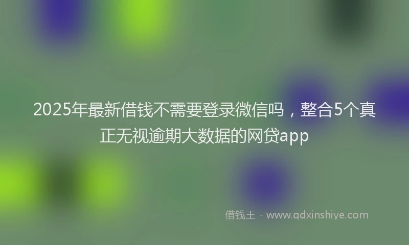 2025年最新借钱不需要登录微信吗，整合5个真正无视逾期大数据的网贷app