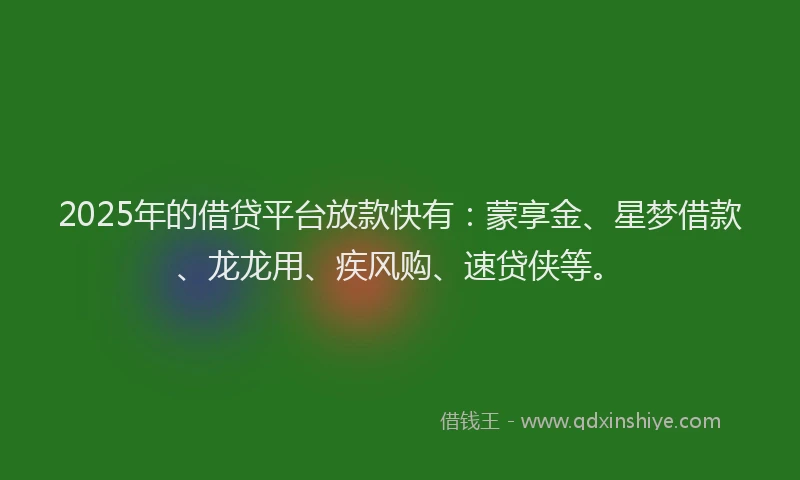 2025年的借贷平台放款快有：蒙享金、星梦借款、龙龙用、疾风购、速贷侠等。