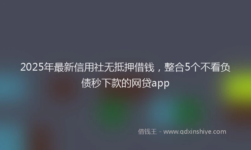 2025年最新信用社无抵押借钱，整合5个不看负债秒下款的网贷app