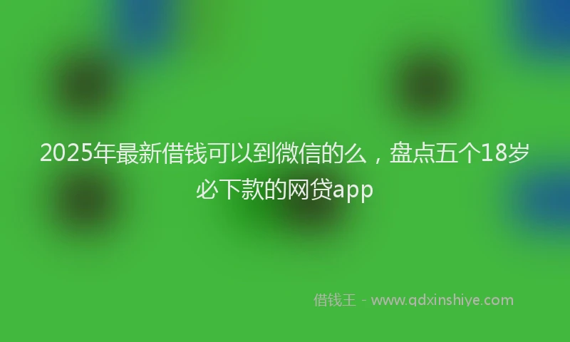 2025年最新借钱可以到微信的么，盘点五个18岁必下款的网贷app