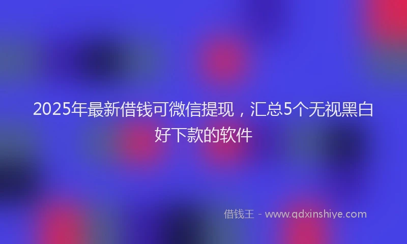 2025年最新借钱可微信提现，汇总5个无视黑白好下款的软件