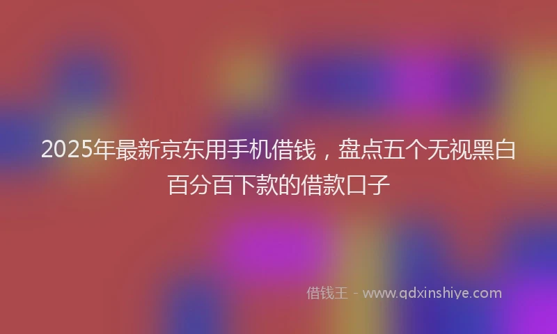 2025年最新京东用手机借钱，盘点五个无视黑白百分百下款的借款口子