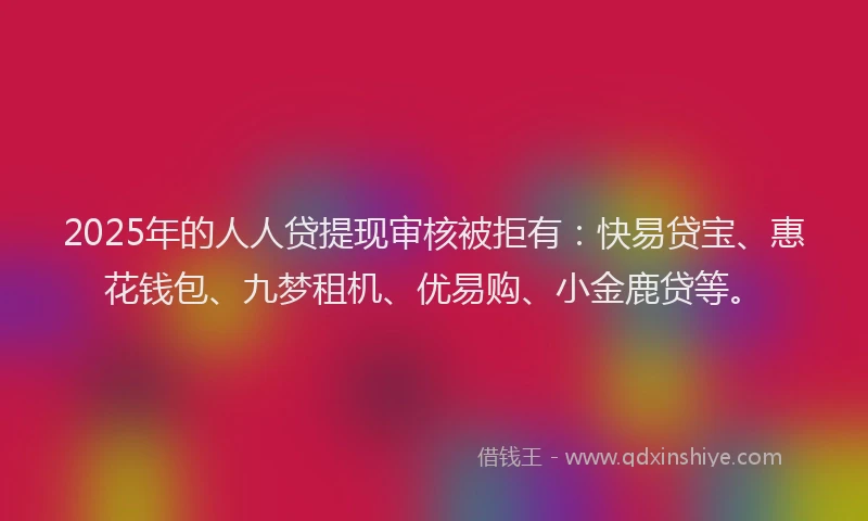 2025年的人人贷提现审核被拒有：快易贷宝、惠花钱包、九梦租机、优易购、小金鹿贷等。