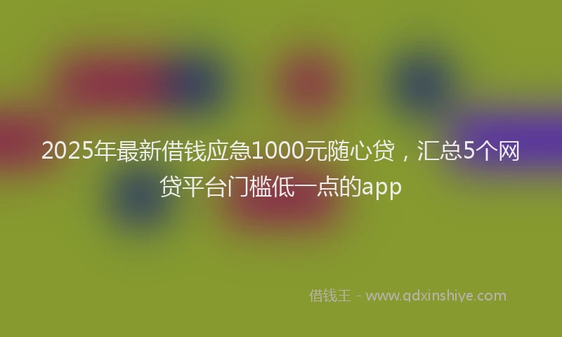 2025年最新借钱应急1000元随心贷，汇总5个网贷平台门槛低一点的app