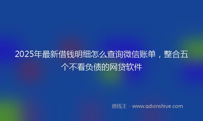 2025年最新借钱明细怎么查询微信账单，整合五个不看负债的网贷软件