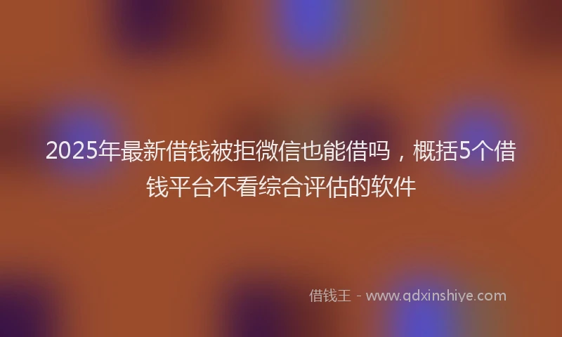 2025年最新借钱被拒微信也能借吗，概括5个借钱平台不看综合评估的软件
