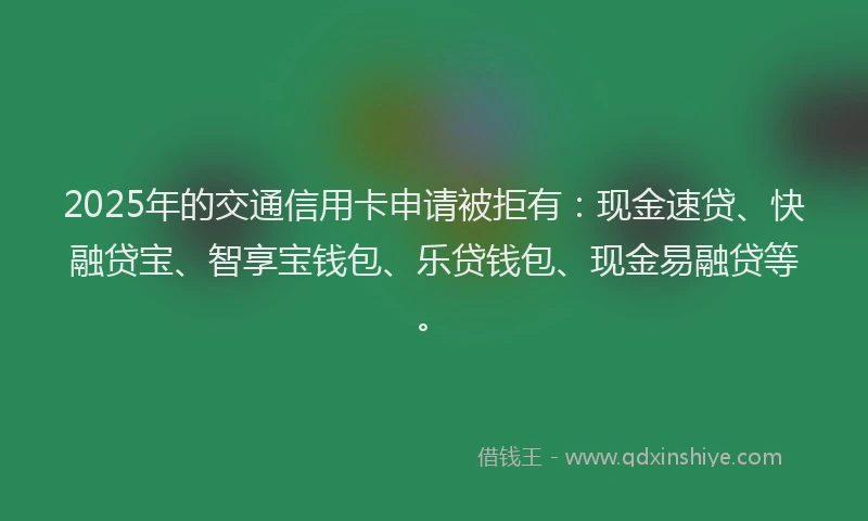 2025年的交通信用卡申请被拒有：现金速贷、快融贷宝、智享宝钱包、乐贷钱包、现金易融贷等。