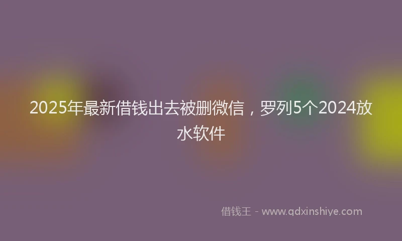 2025年最新借钱出去被删微信，罗列5个2024放水软件