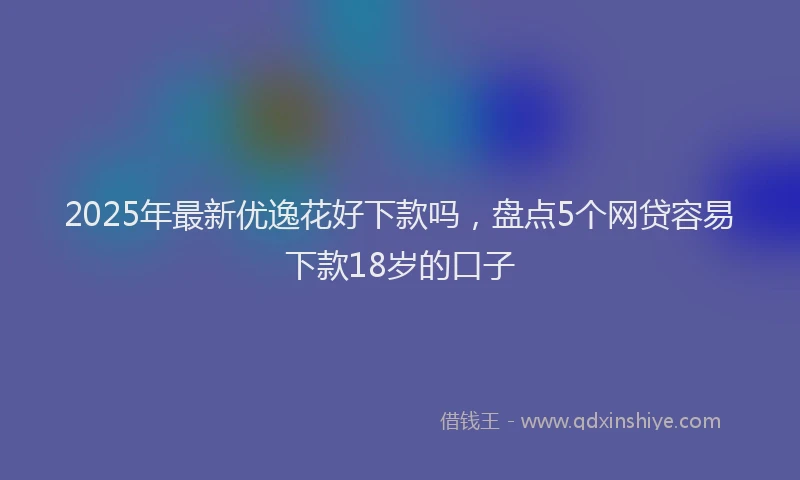 2025年最新优逸花好下款吗，盘点5个网贷容易下款18岁的口子