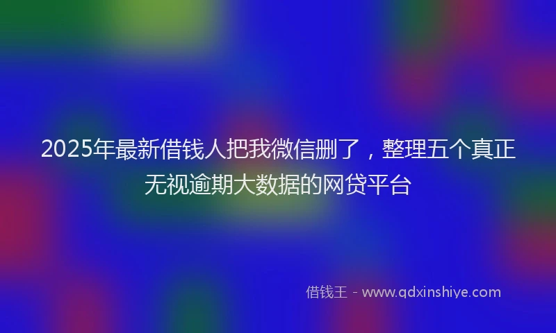 2025年最新借钱人把我微信删了，整理五个真正无视逾期大数据的网贷平台