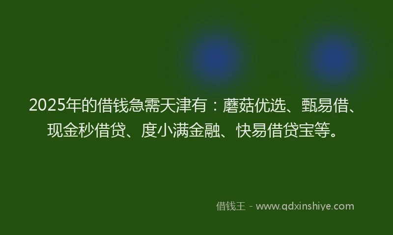 2025年的借钱急需天津有：蘑菇优选、甄易借、现金秒借贷、度小满金融、快易借贷宝等。