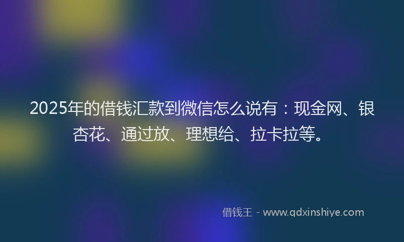 2025年的借钱汇款到微信怎么说有：现金网、银杏花、通过放、理想给、拉卡拉等。