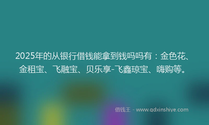 2025年的从银行借钱能拿到钱吗吗有：金色花、金租宝、飞融宝、贝乐享-飞鑫琼宝、嗨购等。