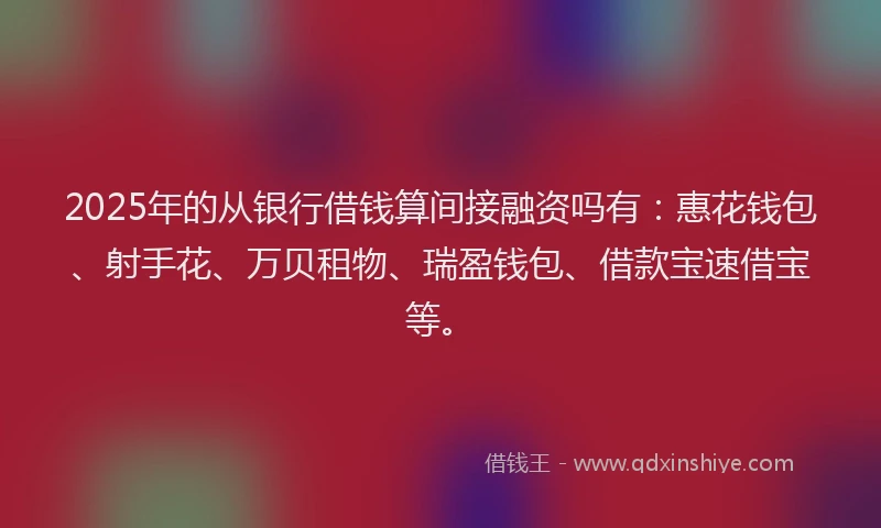 2025年的从银行借钱算间接融资吗有：惠花钱包、射手花、万贝租物、瑞盈钱包、借款宝速借宝等。