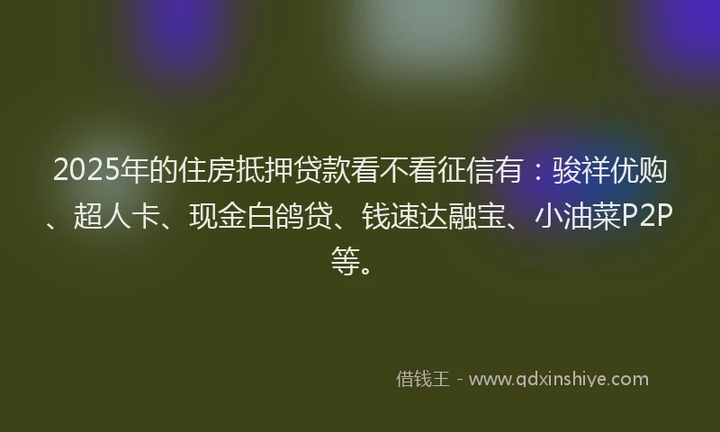 2025年的住房抵押贷款看不看征信有：骏祥优购、超人卡、现金白鸽贷、钱速达融宝、小油菜P2P等。