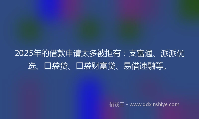 2025年的借款申请太多被拒有：支富通、派派优选、口袋贷、口袋财富贷、易借速融等。