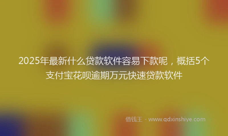 2025年最新什么贷款软件容易下款呢，概括5个支付宝花呗逾期万元快速贷款软件
