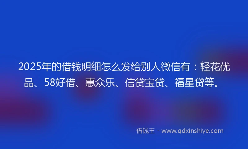 2025年的借钱明细怎么发给别人微信有：轻花优品、58好借、惠众乐、信贷宝贷、福星贷等。