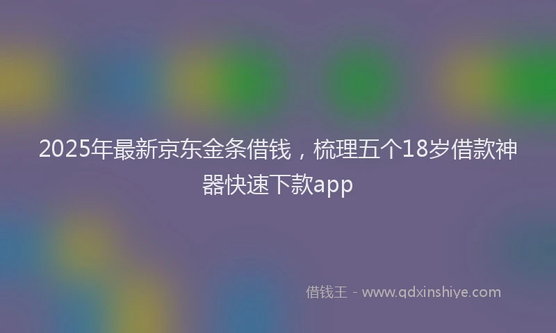 2025年最新京东金条借钱，梳理五个18岁借款神器快速下款app