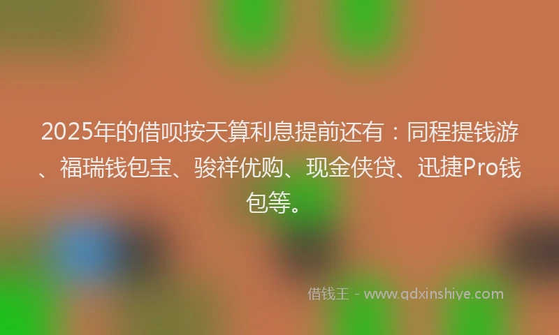 2025年的借呗按天算利息提前还有：同程提钱游、福瑞钱包宝、骏祥优购、现金侠贷、迅捷Pro钱包等。