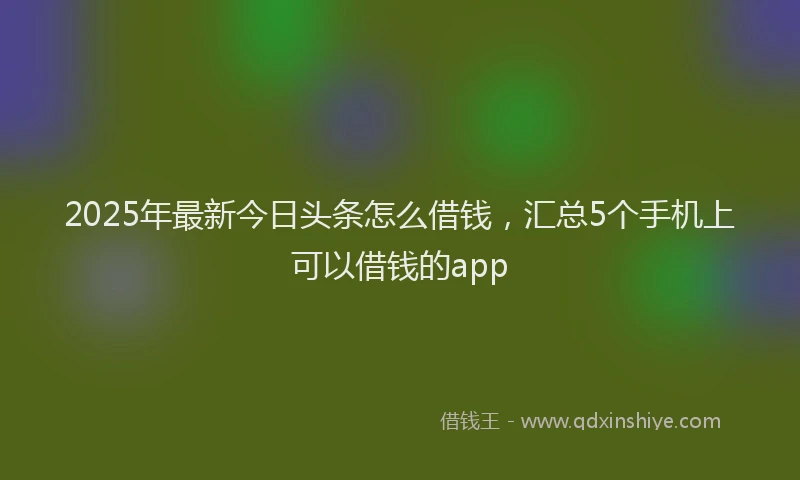 2025年最新今日头条怎么借钱，汇总5个手机上可以借钱的app