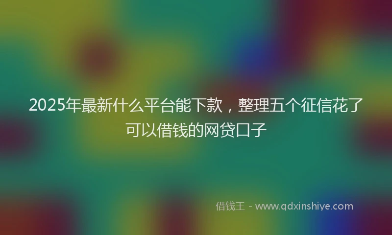 2025年最新什么平台能下款，整理五个征信花了可以借钱的网贷口子