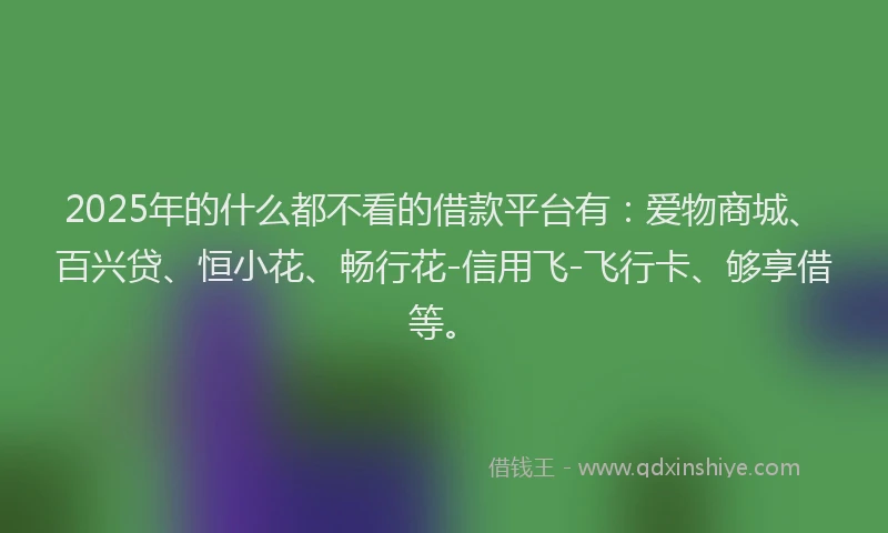 2025年的什么都不看的借款平台有：爱物商城、百兴贷、恒小花、畅行花-信用飞-飞行卡、够享借等。